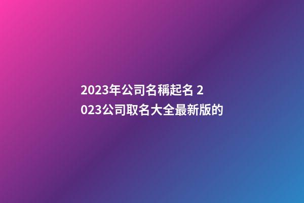 2023年公司名稱起名 2023公司取名大全最新版的